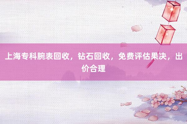 上海专科腕表回收，钻石回收，免费评估果决，出价合理