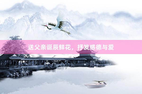 送父亲诞辰鲜花,抒发感德与爱