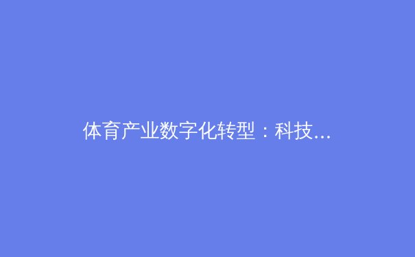 体育产业数字化转型：科技如何重塑全球赛事生态与商业模式