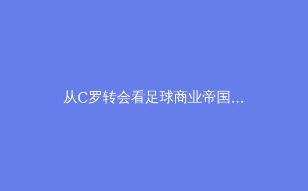 从C罗转会看足球商业帝国：巨星转会背后的资本博弈与品牌价值重塑 - 2