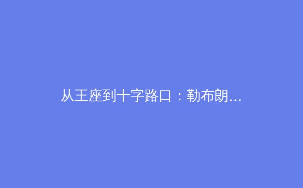从王座到十字路口：勒布朗·詹姆斯职业生涯末期的战略抉择与时代启示 - 4