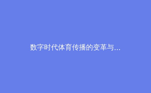 数字时代体育传播的变革与挑战：从传统媒体到沉浸式体验的演进 - 4
