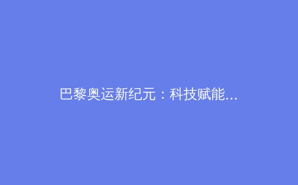 巴黎奥运新纪元：科技赋能与人文精神如何重塑竞技体育本质