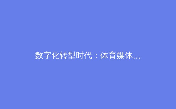 数字化转型时代：体育媒体如何重塑全球赛事传播格局与商业模式 - 2