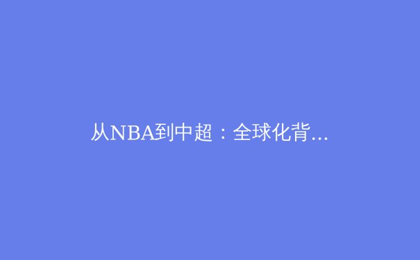 从NBA到中超：全球化背景下职业体育的范式转移与本土化挑战 - 4